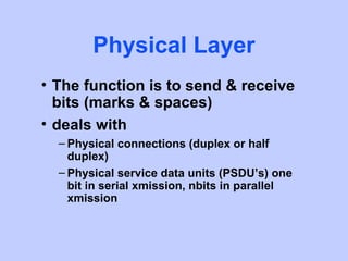 Physical Layer
• The function is to send & receive
  bits (marks & spaces)
• deals with
  – Physical connections (duplex or half
    duplex)
  – Physical service data units (PSDU’s) one
    bit in serial xmission, nbits in parallel
    xmission
 