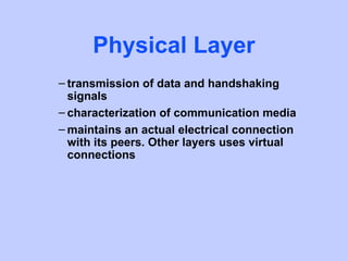 Physical Layer
– transmission of data and handshaking
  signals
– characterization of communication media
– maintains an actual electrical connection
  with its peers. Other layers uses virtual
  connections
 