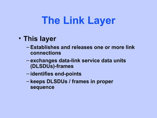 The Link Layer
• This layer
  – Establishes and releases one or more link
    connections
  – exchanges data-link service data units
    (DLSDUs)-frames
  – identifies end-points
  – keeps DLSDUs / frames in proper
    sequence
 