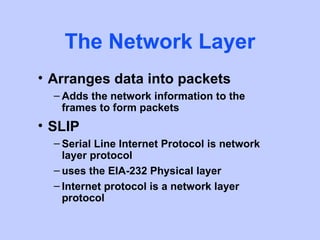 The Network Layer
• Arranges data into packets
  – Adds the network information to the
    frames to form packets
• SLIP
  – Serial Line Internet Protocol is network
    layer protocol
  – uses the EIA-232 Physical layer
  – Internet protocol is a network layer
    protocol
 