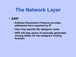 The Network Layer
• ARP
 – Address Resolution Protocol provides
   addresses form required by IP
 – User may specify the datagram route
 – APR will stay aware of manually generated
   routing tables for the datagram routing
   function
 