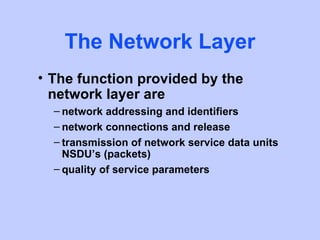 The Network Layer
• The function provided by the
  network layer are
  – network addressing and identifiers
  – network connections and release
  – transmission of network service data units
    NSDU’s (packets)
  – quality of service parameters
 