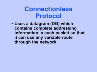 Connectionless
         Protocol
• Uses a datagram (DG) which
  contains complete addressing
  information in each packet so that
  it can use any variable route
  through the network
 