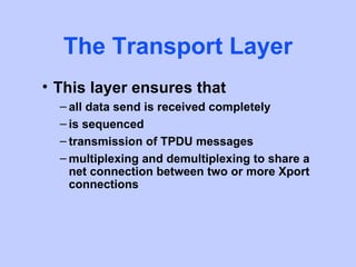 The Transport Layer
• This layer ensures that
  – all data send is received completely
  – is sequenced
  – transmission of TPDU messages
  – multiplexing and demultiplexing to share a
    net connection between two or more Xport
    connections
 