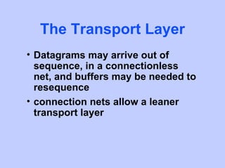 The Transport Layer
• Datagrams may arrive out of
  sequence, in a connectionless
  net, and buffers may be needed to
  resequence
• connection nets allow a leaner
  transport layer
 