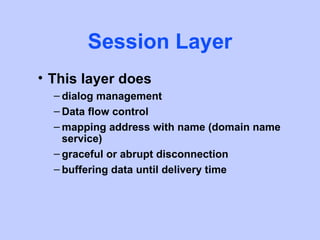 Session Layer
• This layer does
  – dialog management
  – Data flow control
  – mapping address with name (domain name
    service)
  – graceful or abrupt disconnection
  – buffering data until delivery time
 