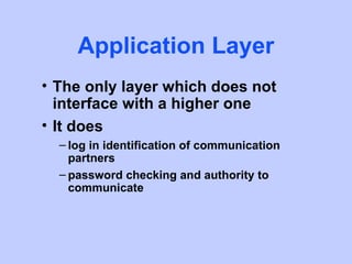 Application Layer
• The only layer which does not
  interface with a higher one
• It does
  – log in identification of communication
    partners
  – password checking and authority to
    communicate
 