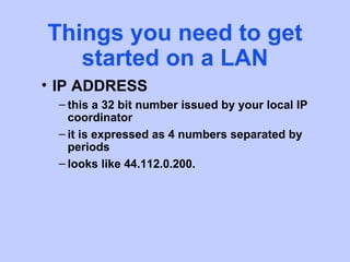 Things you need to get
   started on a LAN
• IP ADDRESS
 – this a 32 bit number issued by your local IP
   coordinator
 – it is expressed as 4 numbers separated by
   periods
 – looks like 44.112.0.200.
 