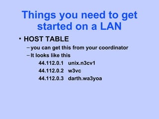 Things you need to get
   started on a LAN
• HOST TABLE
 – you can get this from your coordinator
 – It looks like this
     44.112.0.1 unix.n3cv1
     44.112.0.2 w3vc
     44.112.0.3 darth.wa3yoa
 