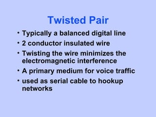 Twisted Pair
• Typically a balanced digital line
• 2 conductor insulated wire
• Twisting the wire minimizes the
  electromagnetic interference
• A primary medium for voice traffic
• used as serial cable to hookup
  networks
 