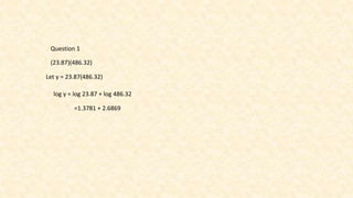 Question 1
(23.87)(486.32)
Let y = 23.87(486.32)
log y = log 23.87 + log 486.32
=1.3781 + 2.6869
 