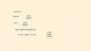 Question 2
Evaluate 23.87
486.32
Let y = 23.87
486.32
log y =log(23.87)-log (486.32)
=1.3781- 2.6869 = 2. 6912
1.3781
-2.6869
2. 6912
 
