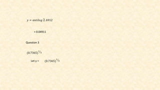 𝑦 = 𝑎𝑛𝑡𝑖𝑙𝑜𝑔 2. 6912
= 0.04911
Question 3
(0.7365)
1
3
Let y = (0.7365)
1
3
 