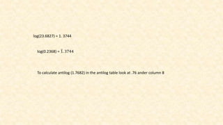 log(23.6827) = 1. 3744
log(0.2368) = 1. 3744
To calculate antilog (1.7682) in the antilog table look at .76 ander column 8
 