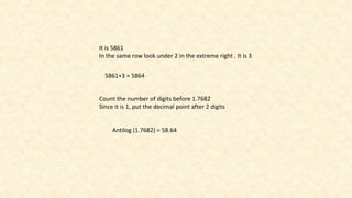 It is 5861
In the same row look under 2 in the extreme right . It is 3
5861+3 = 5864
Count the number of digits before 1.7682
Since it is 1, put the decimal point after 2 digits
Antilog (1.7682) = 58.64
 
