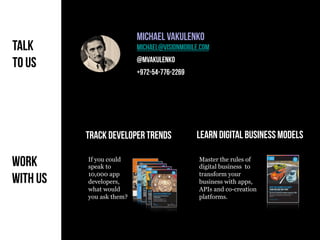 Copyright VisionMobile 2014
Track developer trends Learn DIGITAL Business Models
Master the rules of
digital business to
transform your
business with apps,
APIs and co-creation
platforms.
Developer Economics 2014 6th ed.
Talk
to us
Work
With us
If you could
speak to
10,000 app
developers,
what would
you ask them?
Michael Vakulenko
michael@visionmobile.com
@mvakulenko
+972-54-776-2269
 