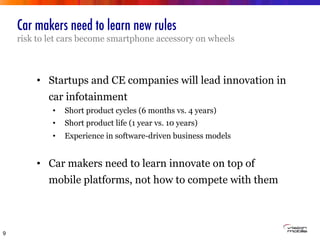 Car makers need to learn new rules
risk to let cars become smartphone accessory on wheels
9
•  Startups and CE companies will lead innovation in
car infotainment
•  Short product cycles (6 months vs. 4 years)
•  Short product life (1 year vs. 10 years)
•  Experience in software-driven business models
•  Car makers need to learn innovate on top of
mobile platforms, not how to compete with them
 