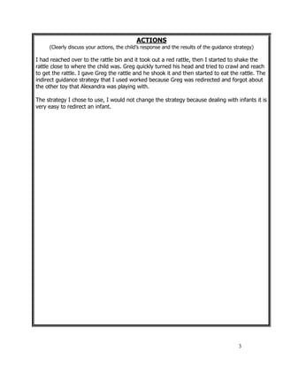 3
ACTIONS
(Clearly discuss your actions, the child’s response and the results of the guidance strategy)
I had reached over to the rattle bin and it took out a red rattle, then I started to shake the
rattle close to where the child was. Greg quickly turned his head and tried to crawl and reach
to get the rattle. I gave Greg the rattle and he shook it and then started to eat the rattle. The
indirect guidance strategy that I used worked because Greg was redirected and forgot about
the other toy that Alexandra was playing with.
The strategy I chose to use, I would not change the strategy because dealing with infants it is
very easy to redirect an infant.
 
