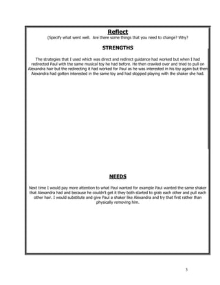 3
Reflect
(Specify what went well. Are there some things that you need to change? Why?
STRENGTHS
The strategies that I used which was direct and redirect guidance had worked but when I had
redirected Paul with the same musical toy he had before. He then crawled over and tried to pull on
Alexandra hair but the redirecting it had worked for Paul as he was interested in his toy again but then
Alexandra had gotten interested in the same toy and had stopped playing with the shaker she had.
NEEDS
Next time I would pay more attention to what Paul wanted for example Paul wanted the same shaker
that Alexandra had and because he couldn’t get it they both started to grab each other and pull each
other hair. I would substitute and give Paul a shaker like Alexandra and try that first rather than
physically removing him.
 