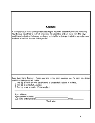 4
Changes
A change I would make to my guidance strategies would be instead of physically removing
Paul I would have tried to redirect him where he was sitting and not move him. The way I
would go about doing that would be singing to both him and Alexandra in the same place and
involve them with a book or shaking rattles.
Dear Supervising Teacher: Please read and review each guidance log. For each log, please
select the appropriate box below.
O This log is based on your observations of the student’s actual in practice.
O This log is somewhat accurate.
O This log is not accurate. Please explain:________________________________
Agency Name: _______________________________________
Agency Phone number: ________________________________
ECE name and signature: _______________________________ Date: __________
Thank you.
 