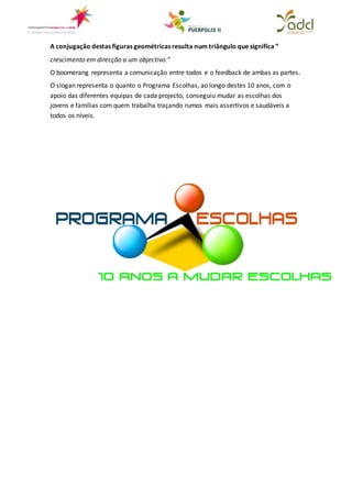 A conjugação destas figuras geométricas resulta num triângulo que significa ”
crescimento em direcção a um objectivo.”
O boomerang representa a comunicação entre todos e o feedback de ambas as partes.
O slogan representa o quanto o Programa Escolhas, ao longo destes 10 anos, com o
apoio das diferentes equipas de cada projecto, conseguiu mudar as escolhas dos
jovens e famílias com quem trabalha traçando rumos mais assertivos e saudáveis a
todos os níveis.
 
