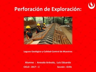 Perforación de Exploración:
Alumno : Arevalo Arévalo, Luis Eduardo
CICLO : 2017 – 2 Sección : GV81
Logueo Geológico y-Calidad-Control de Muestras
 