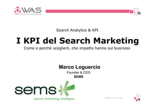 Search Analytics & KPI


I KPI del Search Marketing
 Come e perché sceglierli, che impatto hanno sul business




                   Marco Loguercio
                       Founder & CEO
                           SEMS




                                                                           1
                                           WAS 2009 17-18 marzo – milano
 