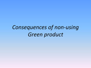 Consequences of non-using
Green product
 