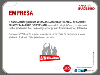 0800 47 3888
EMPRESA
O SINDIMÁRMORE (SINDICATO DOS TRABALHADORES DAS INDÚSTRIAS DE MÁRMORE,
GRANITO E CALCÁRIO DO ESPÍRITO SANTO) atua em todo o Espírito Santo, com assessoria
jurídica,convênios médicos e odontológicos e negociação de acordos coletivos de trabalho.
Fundado em 1990, a sede da empresa localiza-se em Cachoeiro de Itapemirim/ES,tendo
ainda mais 5 subsedes (filiais) distribuídas no estado.
 