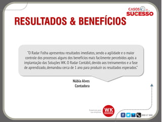 0800 47 3888
RESULTADOS & BENEFÍCIOS
“O Radar Folha apresentou resultados imediatos,sendo a agilidade e o maior
controle dos processos alguns dos benefícios mais facilmente percebidos após a
implantação das Soluções WK.O Radar Contábil,devido aos treinamentos e a fase
de aprendizado,demandou cerca de 1 ano para produzir os resultados esperados.”
Núbia Alves
Contadora
 