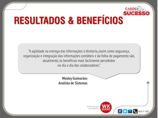0800 47 3888
RESULTADOS & BENEFÍCIOS
“A agilidade na entrega das informações à diretoria,assim como segurança,
organização e integração das informações contábeis e da folha de pagamento são,
atualmente, os benefícios mais facilmente percebidos
no dia a dia dos colaboradores.”
Wosley Guimarães
Analista de Sistemas
 