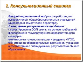 2. Консультационный семинар2. Консультационный семинар
Второй вариативный модуль разработан для
руководителей общеобразовательных учреждений
(директора и заместители директора).
В его рамках раскрываются проблемы:
• проектирования ООП школы на основе требований
федерального государственного образовательного
стандарта;
•мониторинга готовности школы к введению ФГОС;
•мониторинга образовательных достижений учащихся
в соответствии с планируемыми результатами общего
образования.
 