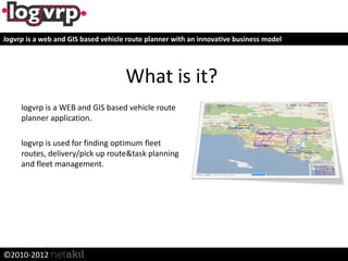 logvrp is a web and GIS based vehicle route planner with an innovative business model




                                     What is it?
     logvrp is a WEB and GIS based vehicle route
     planner application.

     logvrp is used for finding optimum fleet
     routes, delivery/pick up route&task planning
     and fleet management.




©2010-2012
 