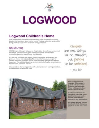 LOGWOOD
Each young person will
receive a young person’s
guide to help answer any
questions they may have.
These will be personalised
for each individual child.
Careful consideration will
be given to match the young
people’s individual needs
and the staffs strengths,
experience and qualifications.
We believe we have the right
structure that will allow young
people to flourish in our care.
Logwood Children’s Home
Was established to provide a warm and caring home environment for young
people, who have been taken into the care of the local authorities, as a result of
being unable to live at home for a wide variety of reasons.
IDEM Living
IDEM Living’s philosophy is based on the principles of creating an environment
for change, social inclusion, rights and responsibilities, choice and an
unconditional positive regard for our young people.
It is our goal to promote self esteem through recognition, achievement and
praise. A trained and dedicated staff team assist all our young people to
develop the coping strategies and the skills required to manage difficulties as
they arise. This will take place in an environment that offers the correct balance
between care, protection and risk.
At Logwood we offer young people, with autism and severe learning disabilities,
accommodation on a planned basis.
 