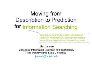 Moving from Description  to  Prediction for Information Searching Jim Jansen College of Information Sciences and Technology  The Pennsylvania State University  [email_address] Information searching:  actions (behavioral, affective, and cognitive)   employed by people when interacting with an information system Information Searching 