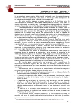 Ingeniería Industrial                         I.T.S.T.N               LOGÍSTICA Y CADENAS DE SUMINISTRO
                                                                                      Curso de Verano 2008           

                                                        1.2 IMPORTANCIA DE LA LOGÍSTICA.10

En la actualidad, las compañías deben decidir cuál es la mejor forma de almacenar,
inventariar y mover sus productos y servicios, de manera que estén a disposición de
los clientes en el momento, lugar, cantidad y forma adecuada.
         En este sentido, algunas empresas consideran a la logística como la
administración de inventarios, otras como el transporte de bienes y otras como un
sistema de entrega de mercancías. Todas estas empresas manejan los conceptos
correctos. Hoy en día, hay muchas distintas definiciones de logística dando vueltas.
         La razón probable de ello es que en muchas ocasiones es utilizada como un
término genérico, cubriendo muchos diferentes componentes de las operaciones e
influenciando todos los aspectos del negocio de la empresa. En general, logística
integrada es un sistema muy amplio de administración de toda la cadena de
abastecimiento, desde la materia prima, hasta la distribución de los bienes elaborados
al consumidor, es decir que se consideran una serie de aspectos que comienzan con
los proveedores de materia prima, hasta llegar a los consumidores.
         Logística es un término definido por la Real Academia Española, como "parte
de la organización militar que atiende al movimiento y mantenimiento de las tropas en
campaña"; y como "conjunto de medios y métodos necesarios para llevar a cabo la
organización de una empresa, o de un servicio, especialmente de distribución".
         En un concepto amplio, se aplica a todas las fases de distribución de los
productos, incluyendo todos los eslabones de la cadena de distribución, requeridos
para hacer llegar el producto hasta el cliente final.
         La logística no sólo aborda el problema de distribución de salida (llevar los
productos desde el fabricante al consumidor) sino también el problema de la
distribución de entrada (llevar los materiales desde los proveedores hasta la fábrica).
         Su función es la de optimizar fletes, asegurarse que los productos se
transporten de buena manera, calcular tiempos de espera y de descarga, manejo y
control de almacenamiento. El objetivo final de la logística es disminuir los niveles de
inventario y de optimizar el funcionamiento de toda la cadena de distribución.
         En nuestro país, recientemente las empresas están descubriendo la
importancia que tiene la logística. No sólo como una estrategia competitiva, reducir
costos y, lo más importante, para dar un excelente servicio al cliente, todo ello a costos
razonables.
         Es importante que las compañías de nuestro medio consideren a la logística
como parte integral de sus planes, debido a aspectos como:
• El servicio al cliente y su satisfacción, ya que este aspecto se debe constituir en la
     piedra angular de las estrategias de mercadotecnia.
• La disminución de costos, esto debido a que es necesario coordinar de manera
     adecuada los niveles de inventario, medios de transporte, ubicaciones de plantas y
     puntos de venta.
• La explosión en la variedad de productos, esto se debe a que los gerentes
     actuales ya no llevan el control de inventarios de sus productos en un trozo de
     papel, sino que, debido a la gran cantidad de productos que algunas empresas
     manejan, estas requieren un adecuado control lo que significa un autentico reto
     logístico.
• Las mejoras en la tecnología de la información, este aspecto relacionado a la
     creciente utilización de computadoras, scanners, códigos de barras, transferencias
     electrónicas de fondos, etc.
         La exposición de los conceptos relativos a la función logística supone un
recorrido a lo largo de toda la cadena logística (nivel de servicio, ciclo de pedidos,

10
     http://www.univalle.edu/publicaciones/brujula/brujula17/pagina09.htm, Fecha: 24/06/08, Hora: 15:18 hrs.

                                                                                                               10
 