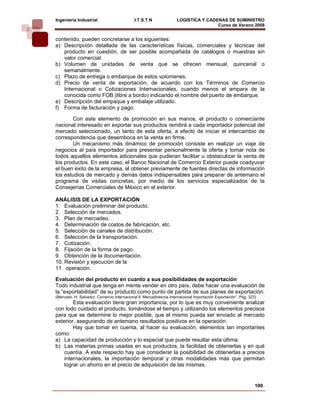 Ingeniería Industrial                       I.T.S.T.N               LOGÍSTICA Y CADENAS DE SUMINISTRO
                                                                                    Curso de Verano 2008               
contenido, pueden concretarse a los siguientes:
a) Descripción detallada de las características físicas, comerciales y técnicas del
   producto en cuestión, de ser posible acompañada de catálogos o muestras sin
   valor comercial.
b) Volumen de unidades de venta que se ofrecen mensual, quincenal o
   semanalmente.
c) Plazo de entrega o embarque de estos volúmenes.
d) Precio de venta de exportación, de acuerdo con los Términos de Comercio
   Internacional o Cotizaciones Internacionales, cuando menos el ampara de la
   conocida como FOB (libre a bordo) indicando el nombre del puerto de embarque.
e) Descripción del empaque y embalaje utilizado.
f) Forma de facturación y pago.

        Con este elemento de promoción en sus manos, el producto o comerciante
nacional interesado en exportar sus productos remitirá a cada importador potencial del
mercado seleccionado, un tanto de esta oferta, a efecto de iniciar el intercambio de
correspondencia que desemboca en la venta en firme.
        Un mecanismo más dinámico de promoción consiste en realizar un viaje de
negocios al país importador para presentar personalmente la oferta y tomar nota de
todos aquellos elementos adicionales que pudieran facilitar u obstaculizar la venta de
los productos. En este caso, el Banco Nacional de Comercio Exterior puede coadyuvar
el buen éxito de la empresa, al obtener previamente de fuentes directas de información
los estudios de mercado y demás datos indispensables para preparar de antemano el
programa de visitas concretas, por medio de los servicios especializados de la
Consejerías Comerciales de México en el exterior.

ANÁLISIS DE LA EXPORTACIÓN
1. Evaluación preliminar del producto.
2. Selección de mercados.
3. Plan de mercadeo.
4. Determinación de costos de fabricación, etc.
5. Selección de canales de distribución.
6. Selección de la transportación.
7. Cotización.
8. Fijación de la forma de pago.
9. Obtención de la documentación.
10. Revisión y ejecución de la
11. operación.

Evaluación del producto en cuanto a sus posibilidades de exportación
Todo industrial que tenga en mente vender en otro país, debe hacer una evaluación de
la “exportabilidad” de su producto como punto de partida de sus planes de exportación.
(Mercado, H. Salvador. Comercio Internacional ll, Mercadotecnia Internacional Importación Exportación”. Pág. 323)
        Esta evaluación tiene gran importancia, por lo que es muy conveniente analizar
con todo cuidado el producto, tomándose el tiempo y utilizando los elementos precisos
para que se determine lo mejor posible, que el mismo pueda ser enviado al mercado
exterior, asegurando de antemano resultados positivos en la operación.
        Hay que tomar en cuenta, al hacer su evaluación, elementos tan importantes
como:
a) La capacidad de producción y lo especial que puede resultar esta última.
b) Las materias primas usadas en sus productos, la facilidad de obtenerlas y en qué
    cuantía. A este respecto hay que considerar la posibilidad de obtenerlas a precios
    internacionales; la importación temporal y otras modalidades más que permitan
    lograr un ahorro en el precio de adquisición de las mismas.


                                                                                                                100
 