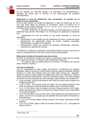 Ingeniería Industrial                       I.T.S.T.N    LOGÍSTICA Y CADENAS DE SUMINISTRO
                                                                         Curso de Verano 2008        
son por ejemplo: los estímulos fiscales a al exportación, los financiamientos y
garantías del Fondo para el Fomento de las exportaciones de productos
manufacturados.

Seleccionar el canal de distribución más conveniente, de acuerdo con el
producto y las necesidades.
Como es fácil suponer, los canales de distribución, o sean los medios que se van a
usar para hacer llegar los productos al consumidor, varían de acuerdo con la
naturaleza de los mismos productos. (Mercado, H. Salvador. Comercio Internacional ll, Mercadotecnia
Internacional Importación Exportación”. Pág. 325)
         En estas condiciones, es prudente escoger, en forma adecuada, el canal de
distribución que permita hacer llegar, con más eficacia, los productos al comprador
final.
         Básicamente son tres las formas en que puede efectuarse la venta de
exportación:
   • Directamente. Lo que significa que las operaciones se harán a través del propio
       departamento de organización interna de ventas, mediante sucursales,
       representantes o agentes en el extranjero.
   • Indirectamente. Usando los servicios de empresas comisionistas, comercios,
       cooperativas y agencias de compras.

Y, finalmente, a empresas compradores exportadoras locales, caso en el que todo se
reduce a una operación de venta local, aunque a precio de exportación.

Seleccionar el medio de transporte más conveniente
El medio de transporte a escoger para realizar su exportación debe estar de acuerdo
con la clase de productos, su volumen, peso, facilidad de manejo, etc.
        En cualquier caso, se puede conocer con producto, no importa si se hace por
aéreo, terrestre o marítimo.

Formular la cotización
Una vez determinado el costo unitario del producto, considerando los aspectos
señalados, deberán tomarse en cuanto factores entre los aspectos señalados, deberán
tomarse en cuenta otros factores entre los cuales cabe remarcar los siguientes:
política de precios a seguir, fijación de utilidad (que puede ser indirecta en cuanto a
rebaja de costo para la producción nacional), comisiones, seguro, etc. Debe cotizarse
de acuerdo con las condiciones de venta y entrega, cuyas formulas más usuales son43:
• Punto de origen. El precio del producto será precio de venta normal, puesto en la
    bodega del productor.
• L.A.B. (F.O.B.). Es el precio “punto de origen” mas los gastos necesarios para
    situar la mercancía a bordo del medio de trasporte que el comprador señale.
• L.A.C. (F.A.S.) Barco. Libre al costado del barco. Incluye el precio L.A.B. Vagón,
    gastos necesarios para llevar la mercancía al costado del barco que lo trasportara
    a su puesto de destino.
• L.A.B. (F.O.B.) Barco. Libre a bordo barco. Esta cotización se hará adicionando al
    precio L.A.C.(F.A.S.) los gastos que se necesiten hace para poner la mercancía a
    bordo del barco.
• C. y F. (C & F) Costo y fletes. Incluye el precio F.O.B. Barco, más gastos de flete
    marítimo.
• C.S.F (C.I.F.) Costo, seguro y flete. Es el precio cotizado en C.y F., mas gastos de
    seguro marítimo.



43
     Ídem, Pág., 326.
                                                                                              102
 