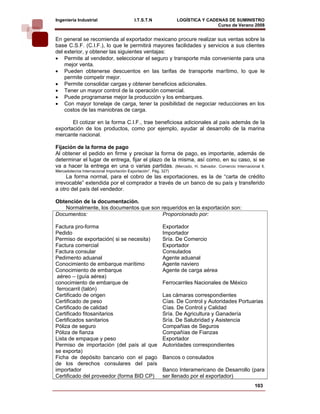 Ingeniería Industrial                      I.T.S.T.N              LOGÍSTICA Y CADENAS DE SUMINISTRO
                                                                                  Curso de Verano 2008    
En general se recomienda al exportador mexicano procure realizar sus ventas sobre la
base C.S.F. (C.I.F.), lo que le permitirá mayores facilidades y servicios a sus clientes
del exterior, y obtener las siguientes ventajas:
• Permite al vendedor, seleccionar el seguro y transporte más conveniente para una
    mejor venta.
• Pueden obtenerse descuentos en las tarifas de transporte marítimo, lo que le
    permite competir mejor.
• Permite consolidar cargas y obtener beneficios adicionales.
• Tener un mayor control de la operación comercial.
• Puede programarse mejor la producción y los embarques.
• Con mayor tonelaje de carga, tener la posibilidad de negociar reducciones en los
    costos de las maniobras de carga.

       El cotizar en la forma C.I.F., trae beneficiosa adicionales al país además de la
exportación de los productos, como por ejemplo, ayudar al desarrollo de la marina
mercante nacional.

Fijación de la forma de pago
Al obtener el pedido en firme y precisar la forma de pago, es importante, además de
determinar el lugar de entrega, fijar el plazo de la misma, así como, en su caso, si se
va a hacer la entrega en una o varias partidas. (Mercado, H. Salvador. Comercio Internacional ll,
Mercadotecnia Internacional Importación Exportación”. Pág. 327)
     La forma normal, para el cobro de las exportaciones, es la de “carta de crédito
irrevocable” extendida por el comprador a través de un banco de su país y transferido
a otro del país del vendedor.

Obtención de la documentación.
   Normalmente, los documentos que son requeridos en la exportación son:
Documentos:                             Proporcionado por:

Factura pro-forma                                          Exportador
Pedido                                                     Importador
Permiso de exportación( si se necesita)                    Sría. De Comercio
Factura comercial                                          Exportador
Factura consular                                           Consulados
Pedimento aduanal                                          Agente aduanal
Conocimiento de embarque marítimo                          Agente naviero
Conocimiento de embarque                                   Agente de carga aérea
 aéreo – (guía aérea)
conocimiento de embarque de                                Ferrocarriles Nacionales de México
 ferrocarril (talón)
Certificado de origen                                      Las cámaras correspondientes
Certificado de peso                                        Cías. De Control y Autoridades Portuarias
Certificado de calidad                                     Cías. De Control y Calidad
Certificado fitosanitarios                                 Sría. De Agricultura y Ganadería
Certificados sanitarios                                    Sría. De Salubridad y Asistencia
Póliza de seguro                                           Compañias de Seguros
Póliza de fianza                                           Compañías de Fianzas
Lista de empaque y peso                                    Exportador
Permiso de importación (del país al que                    Autoridades correspondientes
se exporta)
Ficha de depósito bancario con el pago                     Bancos o consulados
de los derechos consulares del país
importador                                                 Banco Interamericano de Desarrollo (para
Certificado del proveedor (forma BID CP)                   ser llenado por el exportador)
                                                                                                 103
 