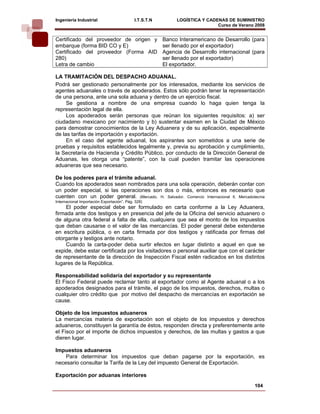 Ingeniería Industrial                       I.T.S.T.N        LOGÍSTICA Y CADENAS DE SUMINISTRO
                                                                             Curso de Verano 2008    
Certificado del proveedor de origen y                   Banco Interamericano de Desarrollo (para
embarque (forma BID CO y E)                             ser llenado por el exportador)
Certificado del proveedor (Forma AID                    Agencia de Desarrollo internacional (para
280)                                                    ser llenado por el exportador)
Letra de cambio                                         El exportador.

LA TRAMITACIÓN DEL DESPACHO ADUANAL.
Podrá ser gestionado personalmente por los interesados, mediante los servicios de
agentes aduanales o través de apoderados. Estos sólo podrán tener la representación
de una persona, ante una sola aduana y dentro de un ejercicio fiscal.
     Se gestiona a nombre de una empresa cuando lo haga quien tenga la
representación legal de ella.
     Los apoderados serán personas que reúnan los siguientes requisitos: a) ser
ciudadano mexicano por nacimiento y b) sustentar examen en la Ciudad de México
para demostrar conocimientos de la Ley Aduanera y de su aplicación, especialmente
de las tarifas de importación y exportación.
     En el caso del agente aduanal, los aspirantes son sometidos a una serie de
pruebas y requisitos establecidos legalmente y, previa su aprobación y cumplimiento,
la Secretaría de Hacienda y Crédito Público, por conducto de la Dirección General de
Aduanas, les otorga una “patente”, con la cual pueden tramitar las operaciones
aduaneras que sea necesario.

De los poderes para el trámite aduanal.
Cuando los apoderados sean nombrados para una sola operación, deberán contar con
un poder especial, si las operaciones son dos o más, entonces es necesario que
cuenten con un poder general. (Mercado, H. Salvador. Comercio Internacional ll, Mercadotecnia
Internacional Importación Exportación”. Pág. 328)
    El poder especial debe ser formulado en carta conforme a la Ley Aduanera,
firmada ante dos testigos y en presencia del jefe de la Oficina del servicio aduanero o
de alguna otra federal a falta de ella, cualquiera que sea el monto de los impuestos
que deban causarse o el valor de las mercancías. El poder general debe extenderse
en escritura pública, o en carta firmada por dos testigos y ratificada por firmas del
otorgante y testigos ante notario.
    Cuando la carta-poder deba surtir efectos en lugar distinto a aquel en que se
expide, debe estar certificada por los visitadores o personal auxiliar que con el carácter
de representante de la dirección de Inspección Fiscal estén radicados en los distintos
lugares de la República.

Responsabilidad solidaría del exportador y su representante
El Fisco Federal puede reclamar tanto al exportador como al Agente aduanal o a los
apoderados designados para el trámite, el pago de los impuestos, derechos, multas o
cualquier otro crédito que por motivo del despacho de mercancías en exportación se
cause.

Objeto de los impuestos aduaneros
La mercancías materia de exportación son el objeto de los impuestos y derechos
aduaneros, constituyen la garantía de éstos, responden directa y preferentemente ante
el Fisco por el importe de dichos impuestos y derechos, de las multas y gastos a que
dieren lugar.

Impuestos aduaneros
    Para determinar los impuestos que deban pagarse por la exportación, es
necesario consultar la Tarifa de la Ley del impuesto General de Exportación.

Exportación por aduanas interiores
                                                                                             104
 