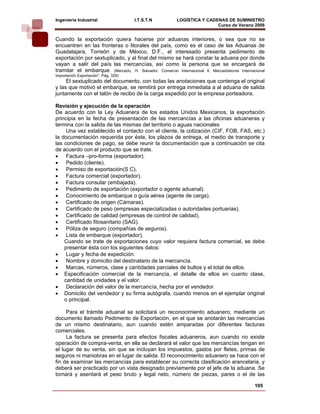 Ingeniería Industrial                 I.T.S.T.N          LOGÍSTICA Y CADENAS DE SUMINISTRO
                                                                         Curso de Verano 2008        
Cuando la exportación quiera hacerse por aduanas interiores, o sea que no se
encuentren en las fronteras o litorales del país, como es el caso de las Aduanas de
Guadalajara, Torreón y de México, D.F., el interesado presenta pedimento de
exportación por sextuplicado, y al final del mismo se hará constar la aduana por donde
vayan a salir del país las mercancías, así como la persona que se encargará de
tramitar el embarque. (Mercado, H. Salvador. Comercio Internacional ll, Mercadotecnia Internacional
Importación Exportación”. Pág. 329)
     El sextuplicado del documento, con todas las anotaciones que contenga el original
y las que motivó el embarque, se remitirá por entrega inmediata a al aduana de salida
juntamente con el talón de recibo de la carga expedido por la empresa porteadora.

Revisión y ejecución de la operación
De acuerdo con la Ley Aduanera de los estados Unidos Mexicanos, la exportación
principia en la fecha de presentación de las mercancías a las oficinas aduaneras y
termina con la salida de las mismas del territorio o aguas nacionales
     Una vez establecido el contacto con el cliente, la cotización (CIF, FOB, FAS, etc.)
la documentación requerida por éste, los plazos de entrega, el medio de transporte y
las condiciones de pago, se debe reunir la documentación que a continuación se cita
de acuerdo con el producto que se trate.
• Factura –pro-forma (exportador).
• Pedido (cliente).
• Permiso de exportación(S C).
• Factura comercial (exportador).
• Factura consular (embajada).
• Pedimento de exportación (exportador o agente aduanal).
• Conocimiento de embarque o guía aérea (agente de carga).
• Certificado de origen (Cámaras).
• Certificado de peso (empresas especializadas o autoridades portuarias).
• Certificado de calidad (empresas de control de calidad).
• Certificado fitosanitario (SAG).
• Póliza de seguro (compañías de seguros).
• Lista de embarque (exportador).
    Cuando se trate de exportaciones cuyo valor requiera factura comercial, se debe
    presentar ésta con los siguientes datos:
• Lugar y fecha de expedición.
• Nombre y domicilio del destinatario de la mercancía.
• Marcas, números, clase y cantidades parciales de bultos y el total de ellos.
• Especificación comercial de la mercancía, el detalle de ellos en cuanto clase,
    cantidad de unidades y el valor.
• Declaración del valor de la mercancía, hecha por el vendedor.
• Domicilio del vendedor y su firma autógrafa, cuando menos en el ejemplar original
    o principal.

     Para el trámite aduanal se solicitará un reconocimiento aduanero, mediante un
documento llamado Pedimento de Exportación, en el que se anotarán las mercancías
de un mismo destinatario, aun cuando estén amparadas por diferentes facturas
comerciales.
     La factura se presenta para efectos fiscales aduaneros, aun cuando no existe
operación de compra-venta, en ella se declarará el valor que las mercancías tengan en
el lugar de su venta, sin que se incluyan los impuestos, gastos por fletes, primas de
seguros ni maniobras en el lugar de salida. El reconocimiento aduanero se hace con el
fin de examinar las mercancías para establecer su correcta clasificación arancelaria, y
deberá ser practicado por un vista designado previamente por el jefe de la aduana. Se
tomará y asentará el peso bruto y legal neto, número de piezas, pares o el de las

                                                                                              105
 