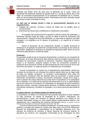 Ingeniería Industrial                        I.T.S.T.N               LOGÍSTICA Y CADENAS DE SUMINISTRO
                                                                                     Curso de Verano 2008    
unidades que deban servir de base para la aplicación de la cuota. Todos los
ejemplares del pedimento deberán ser iguales entre sí y cuando se utilicen dos o más
hojas, se numerarán progresivamente. En el pedimento se detallarán por su número,
cada uno de los bultos que la factura ampare, indicándose como país comprador aquel
con el que se haya concertado la venta.

La vista que se designe llevará a cabo el reconocimiento aduanero en la
siguiente forma:
• Cotejará las maracas, números y clases de bultos que se señalen para el
   reconocimiento.
• Examinará las mercancías y establecerá su clasificación arancelaria.

       El resultado del reconocimiento lo sentará el vista al reverso del pedimento, y
finalmente rubricará todas las hojas y pondrá en ellas la fecha de terminación del
reconocimiento, recabará la firma del interesado y a más tardar el siguiente día hábil
entregará a la subjefatura de la aduana el pedimento y el original de la factura
comercial.

       Hecha la liquidación de las prestaciones fiscales, el subjefe autorizará el
embarque en el ejemplar del pedimento correspondiente a la entrega de los bultos de
exportación. Realizado el embarque se anotarán los siguientes datos: fecha en que la
mercancía salió del país y número de salida.

Embarque
El exportador puede enviar la mercancía directamente o a través de una compañía de
embarques. Si lo hace directamente debe efectuar todos los arreglos necesarios para
conseguir los documentos, empacar la mercancía, mandaría, transportarla hasta el
buque, si es necesario, asegurar espacio en éste. Es conveniente considerar la
protección de la mercancía cuando se esté empacando así como buscar la forma más
económica de hacerlo. La carga de acurdo a lo estipulado por el importador.

     Cuando el exportador no cuenta con un departamento especializado, tendrá que
contratar los servicios de una empresa de comercio exterior para que se haga cargo
de todos los detalles necesarios. La compañía comercializadora tiene todos los
conocimientos necesarios sobre las distintas fases de exportación y puede proveer
información concerniente a precios, documentos, embarques, manejo de la carga y,
sobre cualquier otro cargo adicional que pueda servir al exportador an la preparación
de su cotización. Los costos de los servicios del embarcador en sí es un gasto legítimo
que ha de incluirse en la cotización. El embarcador se encargará de que la mercancía
esté lista a tiempo, marcada y puesta dentro del barco. El también puede preparar los
documentos necesarios y enviarlos al importador o a su banco para que sea posible el
cobro.

PLANEACIÓN DE LAS OPERACIONES DE IMPORTACIÓN.
La importación se refiere a la introducción de productos extranjeros al país mediante
un trato comercial. Al crearse la necesidad de la compra –importación, los
procedimientos a seguir son similares en algunos aspectos a los usados en las
Compras Nacionales, aunque en otros países difieren sustancialmente debido a las
regulaciones, uso y costumbres del comercio Internacional. (Mercado, H. Salvador. Comercio
Internacional ll, Mercadotecnia Internacional Importación Exportación”. Pág. 332)
    Cuando se desconocen los posibles proveedores, se puede recurrir a organismos
públicos y privados que existen en nuestro país tales como A.N.I.E.R.M. (Asociación
Nacional de Importadores y Exportadores de la República Mexicana A.C.), las
cámaras de Comercio de Industria, el Banco Nacional de Comercio Exterior, la
Secretaría de comercio, etc. Agregados Comerciales de las Embajadas de otros

                                                                                                    106
 