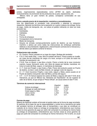 Ingeniería Industrial             I.T.S.T.N        LOGÍSTICA Y CADENAS DE SUMINISTRO
                                                                   Curso de Verano 2008    
países, organizaciones especializadas como JETRO de Japón, dedicadas
exclusivamente a la promoción de los productos de su país, exposiciones, etc.
    México tiene un gran número de países, consejeros comerciales en sus
embajadas.

Inicio y estudio precio de la importación; mecánica y procedimientos.
Una vez determinado el proveedor más conveniente y obtenida la cotización
respectiva, fijándolo los términos de la operación en cuanto a plazos de entrega, forma
de pago, medio de transporte, etc., se coloca el pedido indicando en éste con toda
precisión las:
• Cantidades.
• Calidades.
• Precios.
• Forma de empaque.
• Consignatario de la mercancía
• Medio de transporte.
• Aduana de entrada (consecuentemente puerto de destino, ya sea fronterizo,
    marítimo o aéreo) así como todas las instrucciones de embarque pertinentes
    relativas a documentación, legalización y denominación correcta de la mercancía y
    demás datos que deberá contener la factura.

Cotizaciones más usuales
• Ex. Factory. Precio cotizado en su lugar de origen. Bodega del vendedor.
• F.A.S. Free Aside Ship, o sea, libre al costado del barco. Precio puesto en muelle,
   sin costo de las manobras de carga a la nave, aunque sí el costo de todos los
   trámites de exportación, etc.
• F.O.B. Free on Board, o sea libre a bordo. Precio a bordo de la nave conductor
   (camión, buque, ferrocarril, avión, etc.) libre de cargos por trámite, manobras, sin
   incluir el costo del flete, seguro, ni maniobras de descarga.
• C. F. Cost and Freight, o sea Costo y Flete. Precio del producto puesto en Puerto
   de destino, es decir, costo de flete incluido, sin agregar costo de seguros.
• C. I. F. Cost Insurance Freight, o sea costo, seguro y fletes, precio puesto en el
   Puerto de destino incluyendo valor del flete y primas del seguro.
• C.F. – C.I.F. En factura separar los costos de fletes y seguros del valor F.O.B. de la
   mercancía, ya que en México los “Derechos de Importación” de ser superior el
   valor de la factira, al que arroje el “Precio Oficial”, se causa sobre el valor F.O.B.

Términos de comercio internacional
                                                    Español       Inglés
             Cobrar al entregar                     C.A.E.        C.O.D.
             Entregar al costo del buque            C.B.          F.A.S.
             Costo seguro y flete                   C.S.F.        C.I.F.
             Libre a bordo                          L.A.B.        F.O.B.
             Costo y flete                          C.F.          C.F.


Formas de pago
Materia de especial cuidado al formular el pedido debe ser la forma de pago acordada.
Si partimos de la base de que la responsabilidad y control de la mercancía por parte
del vendedor termina al entregar ésta al transportista y que éste se constituye en
custodio de la misma hasta su entrega al consignatario, entenderemos que muchas
veces la única garantía de pago por parte del comprador la constituye la misma hasta
su entrega al consignatario, entenderemos que muchas veces la única garantía de
pago por parte del comprador la constituye la misma mercancía. Por lo tanto, es usual

                                                                                    107
 