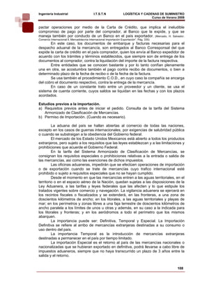 Ingeniería Industrial                       I.T.S.T.N               LOGÍSTICA Y CADENAS DE SUMINISTRO
                                                                                    Curso de Verano 2008    
pactar operaciones por medio de la Carta de Crédito, que implica el ineludible
compromiso de pago por parte del comprador, al Banco que la expide, y que se
maneja también por conducto de un Banco en el país exportador. (Mercado, H. Salvador.
Comercio Internacional ll, Mercadotecnia Internacional Importación Exportación”. Pág. 335)
       En este caso, los documentos de embarque y facturas necesarias para el
despacho aduanal de la mercancía, son entregados al Banco Corresponsal del que
expide la carta de crédito en el país comprador, quien los envía al Banco expedidor de
acuerdo con los trámites y términos establecidos, que siempre son de entrega de los
documentos al comprador, contra la liquidación del importe de la factura respectiva.
       Entre entidades que se conocen bastante y por lo tanto confían plenamente
una en otra, se acostumbra también el pago contra recibo de documentos, o bien a
determinado plazo de la fecha de recibo o de la fecha de la factura.
       Se usa también el procedimiento C.O.D., en cuyo caso la compañía se encarga
del cobro el documento respectivo, contra la entrega de la mercancía.
       En caso de un constante trato entre un proveedor y un cliente, se usa el
sistema de cuenta corriente, cuyos saldos se liquidan en las fechas y con los plazos
acordados.

Estudios previos a la importación.
a) Requisitos previos antes de iniciar el pedido. Consulta de la tarifa del Sistema
   Armonizado de Clasificación de Mercancías.
b) Permiso de Importación. (Cuando es necesario).

         La aduana del país se hallan abiertas al comercio de todas las naciones,
excepto en los casos de guerras internacionales, por exigencias de salubridad pública
o cuando se substraigan a la obediencia del Gobierno federal.
         El mercado de los Estado Unidos Mexicanos está abierto a todos los productos
extranjeros, pero sujeto a los requisitos que las leyes establezcan y a las limitaciones y
prohibiciones que acuerde el Gobierno Federal.
         En la tarifa del Sistema Armonizado de Clasificación de Mercancías, se
consignan los requisitos especiales o prohibiciones relativas a la entrada o salida de
las mercancías, así como las exenciones de dichos impuestos.
         Las oficinas aduaneras, impedirán que se efectúen operaciones de importación
o de exportación cuando se trate de mercancías cuyo trafico internacional esté
prohibido o sujeto a requisitos especiales que no se hayan cumplido.
         Desde el momento en que las mercancías entren a las aguas territoriales, en el
territorio o en el espacio aéreo de la Nación, quedan sujetas a las disposiciones de la
Ley Aduanera, a las tarifas y leyes federales que las afecten y lo que estipule los
tratados vigentes sobre comercio y navegación. La vigilancia aduanera se ejercerá en
los recintos fiscales o fiscalizados y se extenderá, en las fronteras, a una zona de
doscientos kilómetros de ancho; en los litorales, a las aguas territoriales y playas de
mar; en los perímetros y zonas libres a una faja terrestre de doscientos kilómetros de
ancho paralela a los límites de unos u otras y además, en su caso a la indicada para
los litorales y fronteras; y en los aeródromos a todo el perímetro que los mismos
abarquen.
         La importancia puede ser: Definitiva, Temporal y Especial. La Importación
Definitiva se refiere al arribo de mercancías extranjeras destinadas a su consumo o
uso dentro del país.
         La importancia Temporal es la introducción de mercancías extranjeras
destinadas a permanecer en el país por tiempo limitado.
         La importación Especial es el retorno al país de las mercancías nacionales o
nacionalizadas que se hubieran exportado en definitiva, podrá llevarse a cabo libre de
impuestos aduaneros, siempre que no haya transcurrido un plazo de 3 años entre la
salida y el retorno.


                                                                                                   108
 