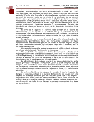 Ingeniería Industrial            I.T.S.T.N          LOGÍSTICA Y CADENAS DE SUMINISTRO
                                                                    Curso de Verano 2008      
distribución, almacenamiento, fabricación, aprovisionamiento, compras, etc.). Esto
para formular en cada una de las tres áreas de la cadena logística las oportunidades
existentes. Por otro lado, desarrollar la estructura logística estratégica necesaria para
conseguir los objetivos finales de incremento de la satisfacción de los clientes,
servicios de apoyo y post venta al cliente, reducir el plazo que transcurre entre la
realización del pedido y la entrega de los bienes y productos, reducir los costos totales,
incrementar la calidad del proceso de entrega, llegar a acuerdos estratégicos con los
clientes, transportistas, operadores logísticos y suministradores, utilizando las
tecnologías de información y mejorar, con todo ello, la posición competitiva de la
empresa.
        La meta de la logística es examinar cada decisión en la cadena de
abastecimiento, por el impacto en el sistema total y no solamente en sus
componentes. Este objetivo requiere que se administre cada una de las funciones que
componen la cadena de abastecimiento como una unidad, en lugar de hacerlo cada
una por separado.
        La logística da a las empresas la ventaja de permitirles afianzar la cadena de
abastecimiento, permitiéndoles llevar las mercaderías necesarias al lugar
correspondiente, en el momento oportuno. Un sistema de logística integrada reduce
los costos de mantener inventarios, ayuda a prestar mejor servicio al cliente y reduce
las inversiones de capital.
        Otro aspecto que se debe considerar como algo de vital importancia en lo que
se refiere a la logística, es la Administración de Inventarios.
        Una vez definidos los precios, la posibilidad de maximizar las utilidades en el
negocio para los distintos participantes de la cadena, viene dada por los ajustes en los
costos de operación, y es precisamente ahí donde es preciso un manejo eficiente de la
cantidad y variedad de productos disponibles es decir que la Administración de
Inventarios es una de las claves para el éxito del negocio.
        La administración de inventarios es uno de los factores determinantes en la
cadena proveedor - distribuidor - consumidor. Lo que el cliente compre o deje de
comprar y en la cantidad que desee, define el accionar de cada uno de los integrantes
de esta relación. Una eficiente administración de inventarios genera ahorro de costos
para toda la cadena y permite a cada uno de los jugadores del negocio maximizar sus
beneficios.
        La profesionalización de los negocios, la reducción de stocks, de costos, de
tiempos de desarrollo, entrega, y el aumento de los niveles de servicio, son sólo
algunos de los tantos beneficios que este esquema puede dar a una empresa.
Lógicamente evita perder ventas por falta de mercadería, lo cual ocurre demasiado en
la mayoría de las compañías bolivianas, asimismo, desde el punto de vista financiero,
permite un mejor uso de los fondos, liberando recursos para destinarlos a otras áreas
de la organización.




                                                                                     11
 