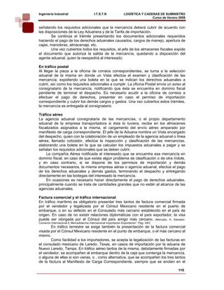 Ingeniería Industrial                       I.T.S.T.N               LOGÍSTICA Y CADENAS DE SUMINISTRO
                                                                                    Curso de Verano 2008    
señalando los requisitos adicionales que la mercancía deberá cubrir de acuerdo con
las disposiciones de la Ley Aduanera y de la Tarifa de importación.
        Se continúa el trámite presentando los documentos adicionales requeridos
haciendo el pago de los derechos aduanales causados, cargos de manejo, apertura de
cajas, maniobras, almacenaje, etc.
        Una vez cubiertos todos los requisitos, el jefe de los almacenes fiscales expide
el documento que autoriza la salida de la mercancía, quedando a disposición del
agente aduanal, quien la reexpedirá al interesado.

En tráfico postal
Al llegar la pieza a la oficina de correos correspondientes, se turna a la selección
aduanal de la misma en donde un Vista efectúa el examen y clasificación de las
mercancía; expidiendo una boleta en la que se indican los derechos aduanales a
cubrir, así como los requisitos adicionales a cumplir. La oficina Postal envía un aviso al
consignatario de la mercancía, notificando que ésta se encuentra en dominio fiscal
pendiente de terminar el despacho. Es necesario acudir a la oficina de correos a
efectuar el pago de derechos, presentar en caso el permiso de importación
correspondiente y cubrir los demás cargos y gastos. Una vez cubiertos estos trámites,
la mercancía es entregada al consignatario.

Tráfico aéreo
La agencia aduanal consignataria de las mercancías, o el propio departamento
aduanal de la empresa transportadora si ésta lo tuviera, recibe en los almacenes
fiscalizados asignados a la misma, el cargamento del envío aéreo amparado por
manifiesto de carga correspondiente. El jefe de la Aduana nombra un Vista encargado
del despacho, quien con la colaboración de un empleado de la agencia aduanal o línea
aérea, llamado cotizador, efectúa la inspección y clasificación de las mercancías,
elaborando una boleta en la que se calculan los impuestos aduanales a pagar y se
señalan los requisitos adicionales que se deben cubrir.
     La compañía Aérea notificada al interesado que se encuentra esa mercancía en
dominio fiscal, en caso de que exista algún problema de clasificación o de otra índole,
y en caso contrario, si se dispone de los permisos de importación y demás
documentos necesarios, la misma empresa aérea o agencia aduanal, efectúa el pago
de los derechos aduanales y demás gastos, terminando el despacho y entregando
directamente en las bodegas del interesado la mercancía.
     En ocasiones es necesario hacer directamente el pago de derechos aduanales,
principalmente cuando se trata de cantidades grandes que no están al alcance de las
agencias aduanales.

Factura comercial y el tráfico internacional
En tráfico marítimo es obligatorio presentar tres tantos de factura comercial firmada
por el vendedor y legalizada por el Cónsul Mexicano residente en el puerto de
embarque, o en su defecto en el Consulado más cercano establecido en el país de
origen. En caso de no existir relaciones diplomáticas con el país exportador, la visa
puede ser otorgada por el Cónsul del país amigo más cercano. (Mercado, H. Salvador.
Comercio Internacional ll, Mercadotecnia Internacional Importación Exportación”. Pág. 340)
       En tráfico terrestre se exige también la presentación de la factura comercial
visada por el Cónsul Mexicano residente en el punto de embarque, o el más cercano al
mismo.
       Como facilidad a los importadores, se acepta la legalización de las facturas en
el consulado mexicano de Laredo, Texas, en casos de importación por la aduana de
Nuevo Laredo, Tamps. En tráfico aéreo tantos de la misma, debidamente firmadas por
el vendedor, se acompañen al embarque dentro de la caja que contenga la mercancía,
o alguna de ellas si son varias, o , como alternativa, que se acompañen los tres tantos
de la factura al Manifiesto de Carga Correspondiente, siempre que se anoten en el

                                                                                                   110
 