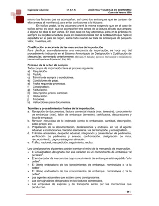 Ingeniería Industrial                       I.T.S.T.N    LOGÍSTICA Y CADENAS DE SUMINISTRO
                                                                         Curso de Verano 2008           
mismo las facturas que se acompañan, así como los embarques que se carecen de
ella (anexas al manifiesto) para evitar confusiones a la Aduana.
        En tráfico postal, la ley aduanera prevé la misma exigencia que en el caso de
tráfico aéreo, es decir, que se acompañen tres tantos de la factura al bulto que ampara
o alguno de ellos si son varios. En este caso no hay alternativa, pero en la práctica no
siempre es exigible la factura, pues en ocasiones basta con la declaración que hace el
expedidor en el país de origen, sobre todo cuando se trata de embarques de pequeño
valor, muestras, etc.

Clasificación arancelaría de las mercancías de importación
Para clasificar arancelariamente una mercancía de importación, se hace uso del
procedimiento indicando en el Sistema Armonizado de Designación y Codificación de
Mercancías, comentado anteriormente. (Mercado, H. Salvador. Comercio Internacional ll, Mercadotecnia
Internacional Importación Exportación”. Pág. 340)


Proceso de la orden de compra
Toda compra de importación tiene el proceso siguiente:
a) Requisición.
b) Pedido.
c) Término de compra o condiciones.
d) Condiciones de pago.
e) Fecha requerida-promesas.
f) Consignatario.
g) Facturación.
h) Descripción, precio, cantidad.
i) Declaración.
j) Empaque.
k) Instrucciones para documentos.

Trámites y procedimientos finales de la importación.
a. Recepción de documentos, factura comercial visada (mar, terrestre), conocimiento
   de embarque (mar), talón de embarque (terrestre), certificados, declaraciones y
   lista de empaque.
b. Revisión minuciosa de lo ordenado contra lo embarcado, cantidad, descripción,
   peso, precio, etc.
c. Preparación de la documentación, declaraciones y endosos, en vío al agente
   aduanal, e instrucciones, fracción arancelaría, vía de transporte, y consignatario.
d. Trámites aduanales, despacho aduanal, integración y presentación de pedimento,
   verificación de pedimento y anexos, confrontación, designación de vista,
   reconocimiento, pago y entrega en almacén.
e. Tráfico nacional, reexpedición, seguimiento, recibo.

Los consignatarios siguientes podrán tramitar el retiro de la mercancía de importación.
• El consignatario designado con ese carácter es un conocimiento de embarque “al
   portador”.
• El embarcador de mercancías cuyo conocimiento de embarque esté expedido “a la
   orden”.
• El último endosatario de los conocimientos de embarque, nominativos o “a la
   orden”.
• El último endosatario de los conocimientos de embarque, nominativos o “a la
   orden”
• Los agentes aduanales que actúen como consignatarios.
• Los consignatarios designados en las facturas comerciales.
• Las empresas de express y de transporte aéreo por las mercancías que
   conduzcan.
                                                                                               111
 