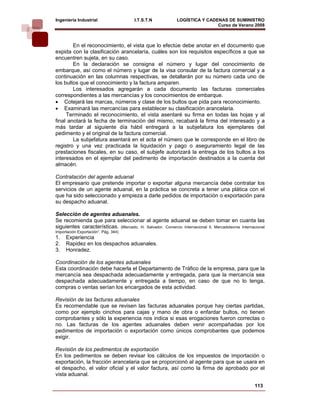 Ingeniería Industrial                  I.T.S.T.N            LOGÍSTICA Y CADENAS DE SUMINISTRO
                                                                            Curso de Verano 2008             

        En el reconocimiento, el vista que lo efectúe debe anotar en el documento que
expida con la clasificación arancelaría, cuáles son los requisitos específicos a que se
encuentren sujeta, en su caso.
        En la declaración se consigna el número y lugar del conocimiento de
embarque, así como el número y lugar de la visa consular de la factura comercial y a
continuación en las columnas respectivas, se detallarán por su número cada uno de
los bultos que el conocimiento y la factura amparen.
        Los interesados agregarán a cada documento las facturas comerciales
correspondientes a las mercancías y los conocimientos de embarque.
• Cotejará las marcas, números y clase de los bultos que pida para reconocimiento.
• Examinará las mercancías para establecer su clasificación arancelaria.
     Terminado el reconocimiento, el vista asentaré su firma en todas las hojas y al
final anotará la fecha de terminación del mismo, recabará la firma del interesado y a
más tardar al siguiente día hábil entregará a la subjefatura los ejemplares del
pedimento y el original de la factura comercial.
        La subjefatura asentará en el acta el número que le corresponde en el libro de
registro y una vez practicada la liquidación y pago o aseguramiento legal de las
prestaciones fiscales, en su caso, el subjefe autorizará la entrega de los bultos a los
interesados en el ejemplar del pedimento de importación destinados a la cuenta del
almacén.

Contratación del agente aduanal
El empresario que pretende importar o exportar alguna mercancía debe contratar los
servicios de un agente aduanal, en la práctica se concreta a tener una plática con el
que ha sido seleccionado y empieza a darle pedidos de importación o exportación para
su despacho aduanal.

Selección de agentes aduanales.
Se recomienda que para seleccionar al agente aduanal se deben tomar en cuanta las
siguientes características. (Mercado, H. Salvador. Comercio Internacional ll, Mercadotecnia Internacional
Importación Exportación”. Pág. 344)
1.   Experiencia
2.   Rapidez en los despachos aduanales.
3.   Honradez.

Coordinación de los agentes aduanales
Esta coordinación debe hacerla el Departamento de Tráfico de la empresa, para que la
mercancía sea despachada adecuadamente y entregada, para que la mercancía sea
despachada adecuadamente y entregada a tiempo, en caso de que no lo tenga,
compras o ventas serían los encargados de esta actividad.

Revisión de las facturas aduanales
Es recomendable que se revisen las facturas aduanales porque hay ciertas partidas,
como por ejemplo cinchos para cajas y mano de obra o enfardar bultos, no tienen
comprobantes y sólo la experiencia nos indica si esas erogaciones fueron correctas o
no. Las facturas de los agentes aduanales deben venir acompañadas por los
pedimentos de importación o exportación como únicos comprobantes que podemos
exigir.

Revisión de los pedimentos de exportación
En los pedimentos se deben revisar los cálculos de los impuestos de importación o
exportación, la fracción arancelaria que se proporcionó al agente para que se usara en
el despacho, el valor oficial y el valor factura, así como la firma de aprobado por el
vista aduanal.

                                                                                                    113
 