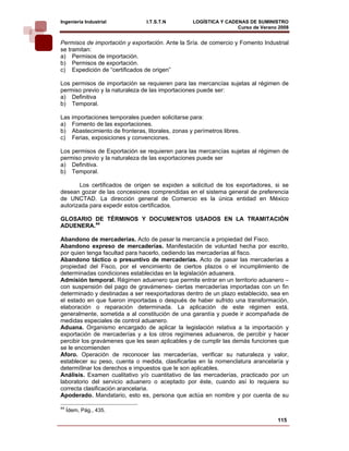 Ingeniería Industrial            I.T.S.T.N        LOGÍSTICA Y CADENAS DE SUMINISTRO
                                                                  Curso de Verano 2008    
Permisos de importación y exportación. Ante la Sría. de comercio y Fomento Industrial
se tramitan:
a) Permisos de importación.
b) Permisos de exportación.
c) Expedición de “certificados de origen”

Los permisos de importación se requieren para las mercancías sujetas al régimen de
permiso previo y la naturaleza de las importaciones puede ser:
a) Definitiva
b) Temporal.

Las importaciones temporales pueden solicitarse para:
a) Fomento de las exportaciones.
b) Abastecimiento de fronteras, litorales, zonas y perímetros libres.
c) Ferias, exposiciones y convenciones.

Los permisos de Exportación se requieren para las mercancías sujetas al régimen de
permiso previo y la naturaleza de las exportaciones puede ser
a) Definitiva.
b) Temporal.

       Los certificados de origen se expiden a solicitud de los exportadores, si se
desean gozar de las concesiones comprendidas en el sistema general de preferencia
de UNCTAD. La dirección general de Comercio es la única entidad en México
autorizada para expedir estos certificados.

GLOSARIO DE TÉRMINOS Y DOCUMENTOS USADOS EN LA TRAMITACIÓN
ADUENERA.44

Abandono de mercaderías. Acto de pasar la mercancía a propiedad del Fisco.
Abandono expreso de mercaderías. Manifestación de voluntad hecha por escrito,
por quien tenga facultad para hacerlo, cediendo las mercaderías al fisco.
Abandono táctico o presuntivo de mercaderías. Acto de pasar las mercaderías a
propiedad del Fisco, por el vencimiento de ciertos plazos o el incumplimiento de
determinadas condiciones establecidas en la legislación aduanera.
Admisión temporal. Régimen aduenero que permite entrar en un territorio aduanero –
con suspensión del pago de gravámenes- ciertas mercaderías importadas con un fin
determinado y destinadas a ser reexportadoras dentro de un plazo establecido, sea en
el estado en que fueron importadas o después de haber sufrido una transformación,
elaboración o reparación determinada. La aplicación de este régimen está,
generalmente, sometida a al constitución de una garantía y puede ir acompañada de
medidas especiales de control aduanero.
Aduana. Organismo encargado de aplicar la legislación relativa a la importación y
exportación de mercaderías y a los otros regímenes aduaneros, de percibir y hacer
percibir los gravámenes que les sean aplicables y de cumplir las demás funciones que
se le encomienden
Aforo. Operación de reconocer las mercaderías, verificar su naturaleza y valor,
establecer su peso, cuenta o medida, clasificarlas en la nomenclatura arancelaría y
determi9nar los derechos e impuestos que le son aplicables.
Análisis. Examen cualitativo y/o cuantitativo de las mercaderías, practicado por un
laboratorio del servicio aduanero o aceptado por éste, cuando así lo requiera su
correcta clasificación arancelaria.
Apoderado. Mandatario, esto es, persona que actúa en nombre y por cuenta de su

44
     Ídem, Pág., 435.
                                                                                 115
 