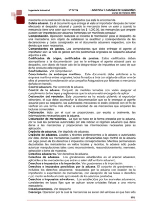 Ingeniería Industrial            I.T.S.T.N         LOGÍSTICA Y CADENAS DE SUMINISTRO
                                                                   Curso de Verano 2008    
mandante en la realización de los encargados que éste le encomienda.
Boleta aduanal. Es el documento que entrega el vista al importador después de haber
efectuado el despacho aduanal y cuando la mercancía tiene un valor y cuando la
mercancía tiene una valor que no excede los $ 1,000.00, las mercancías que ampare
pueden ser importadas por aduanas fronterizas sin manifiesto consular.
Comprobación. Operación realizada al iniciarse la tramitación para el despacho de
una mercadería, con objeto de establecer la exactitud y correspondencia de las
declaraciones y datos consignados en el documento aduanero respectivo, con los
demás que sean necesarios.
Comprobantes de gastos. Los comprobantes que debe entregar el agente al
importador son; la nota de gastos con los pedimentos originales de despacho aduanal
adjuntos a ella.
Certificados de origen, certificados de precios. Estos certificados deben
acompañarse a la documentación que se le entregue el agente aduanal para su
despacho, con objeto de hacer uso de la desgravación de impuestos en caso de que
dicho producto esté negociado.
Confrontación. Ver comprobación.
Conocimiento de embarque marítimo. Este documento debe solicitarse a la
empresa marítima entres originales, todos firmados a tinta con objeto de utilizar uno de
ellos al presentar la reclamación a la compañía Aseguradora por faltantes o mercancía
dañada en transito.
Control aduanero. Ver control de la aduana.
Control de la aduana. Conjunto de medidas tomadas con vistas asegurar el
cumplimiento de las leyes y reglamentos que la aduana está encargada de aplicar
Declaración del vendedor. Este documento se ha estado pidiendo al exportador
extranjero, el cual debe acompañar la documentación que se le entregue al agente
aduanal para su despacho, las autoridades mexicanas lo están pidiendo con el fin de
verificar en una forma más eficaz la veracidad de las mercancías que amparen las
facturas comerciales.
Declaración. Acto por el cual se proporcionan, por escrito u oralmente, las
informaciones necesarias para la aduana.
Declaración de mercaderías. La que se hace en la forma prescrita por la aduana,
por la cual las personas autorizadas por ella indican el régimen aduanero que debe
darse a las mercancías y proporcionan las informaciones necesarias para su
aplicación.
Depósito de aduanas. Ver depósito de aduanas.
Depósito de aduanas. Locales y recintos pertenecientes a la aduana o autorizados
por ésta, donde las mercaderías pueden ser almacenadas bajo control de la aduana
sin pago previo de los derechos e impuestos correspondientes. Mientras permanezcan
depositadas las mercaderías en estos locales y recintos, la aduana sólo puede
autorizar manipulaciones tales como reconocimiento, reacondicionamiento, reenvase,
extracción o toma de muestras.
Derechos aduaneros. Ver derechos de aduana.
Derechos de aduanas. Los gravámenes establecidos en el arancel aduanero,
aplicables a las mercaderías que entran o salen del territorio aduanero.
Derechos e impuestos a la importación. Ver gravámenes a la importación.
Derechos e impuestos percibidos por la aduana. El conjunto de gravámenes –
incluidos los derechos aduaneros- recaudados por la aduana con ocasión de la
importación o exportación de mercaderías, con excepción de las tasas o derechos
cuyo monto se limita al costo aproximado de los servicios prestados.
Derechos o impuestos ad-valorem. Los establecidos por los aranceles aduaneros,
consistentes en tasas fijas que se aplican sobre unidades físicas a una misma
mercadería.
Desaduanamiento. Ver despacho
Descarga. Operación por la cual la mercancías se sacan del vehículo en que han sido
                                                                                   116
 